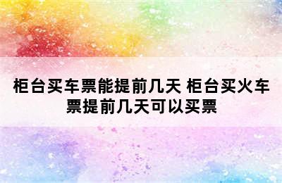 柜台买车票能提前几天 柜台买火车票提前几天可以买票